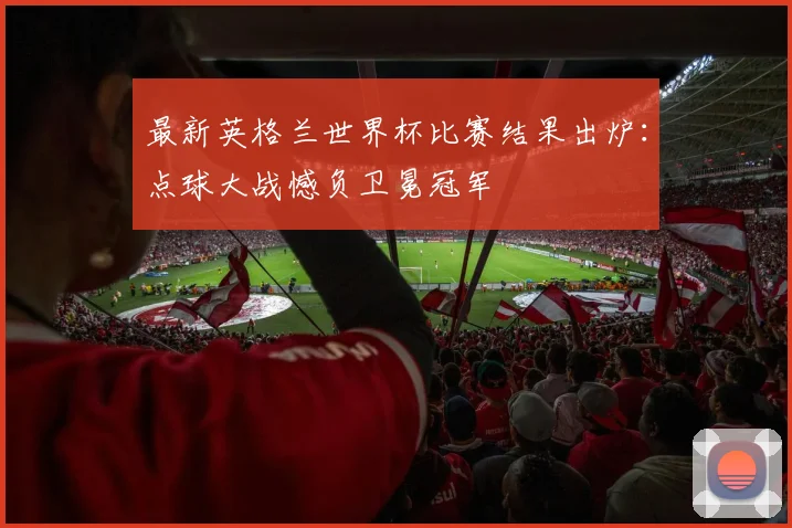 最新英格兰世界杯比赛结果出炉：点球大战憾负卫冕冠军