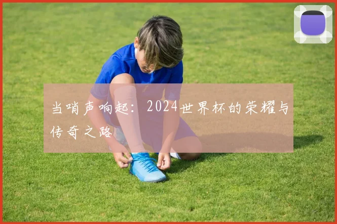 当哨声响起：2024世界杯的荣耀与传奇之路
