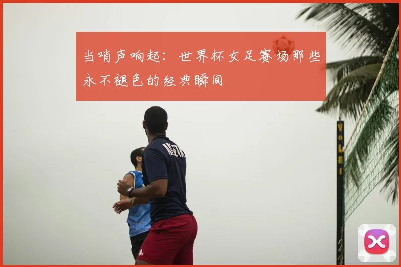 当哨声响起：世界杯女足赛场那些永不褪色的经典瞬间