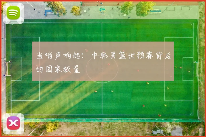 当哨声响起：中韩男篮世预赛背后的国家较量