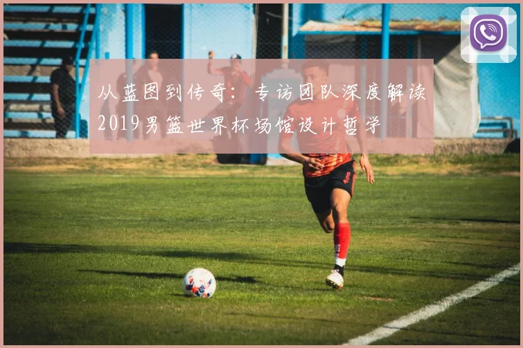 从蓝图到传奇：专访团队深度解读2019男篮世界杯场馆设计哲学