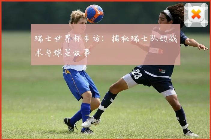 瑞士世界杯专访：揭秘瑞士队的战术与球星故事