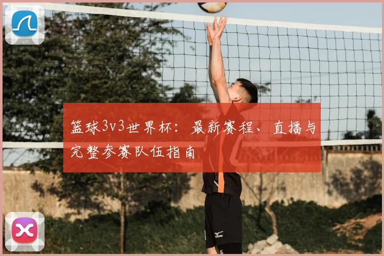 篮球3v3世界杯:最新赛程、直播与完整参赛队伍指南