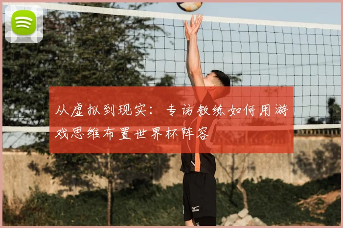 从虚拟到现实：专访教练如何用游戏思维布置世界杯阵容