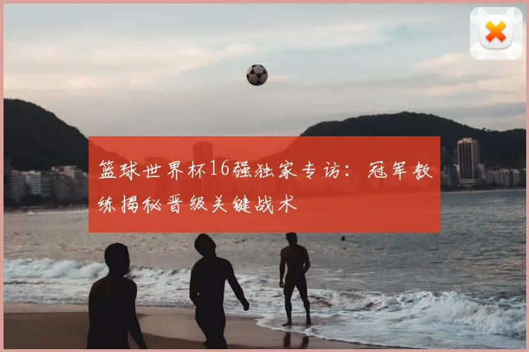 篮球世界杯16强独家专访:冠军教练揭秘晋级关键战术