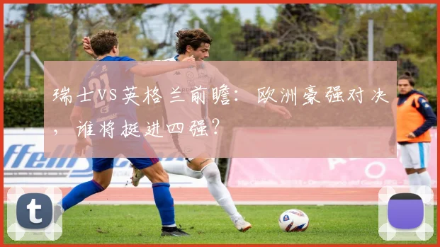 瑞士vs英格兰前瞻：欧洲豪强对决，谁将挺进四强？