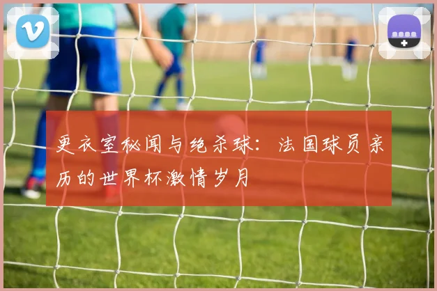 更衣室秘闻与绝杀球:法国球员亲历的世界杯激情岁月