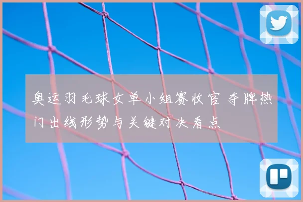 奥运羽毛球女单小组赛收官 夺牌热门出线形势与关键对决看点