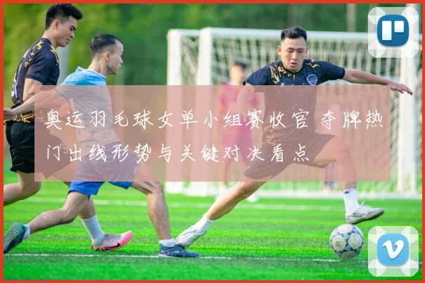 奥运羽毛球女单小组赛收官 夺牌热门出线形势与关键对决看点